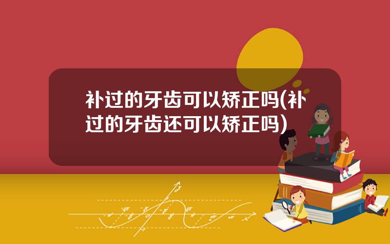 补过的牙齿可以矫正吗(补过的牙齿还可以矫正吗)