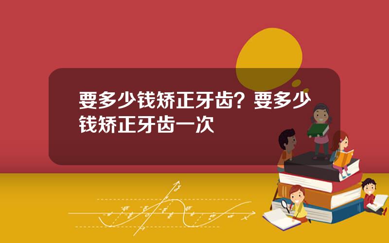 要多少钱矫正牙齿？要多少钱矫正牙齿一次