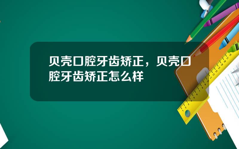 贝壳口腔牙齿矫正，贝壳口腔牙齿矫正怎么样