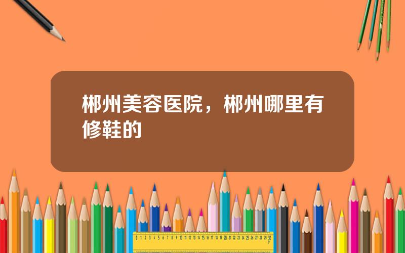 郴州美容医院，郴州哪里有修鞋的