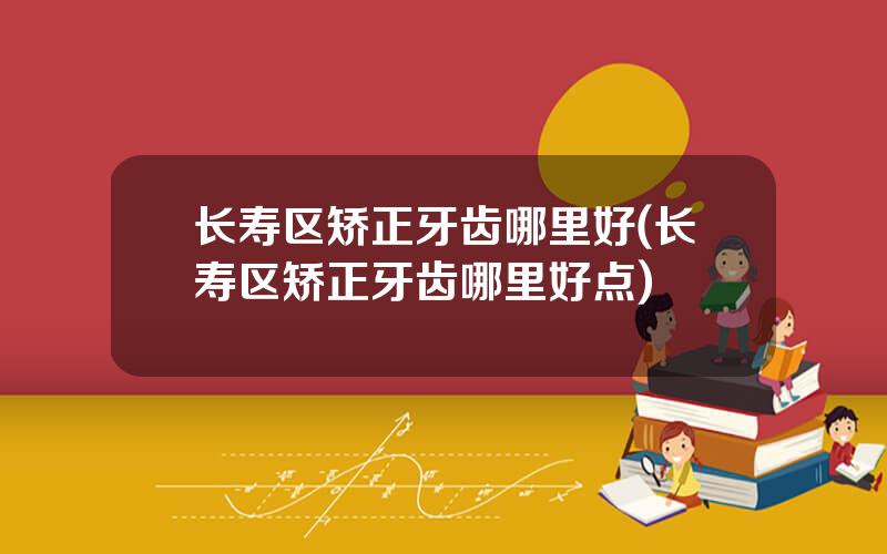 长寿区矫正牙齿哪里好(长寿区矫正牙齿哪里好点)