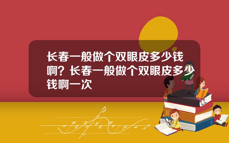 长春一般做个双眼皮多少钱啊？长春一般做个双眼皮多少钱啊一次