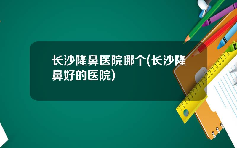 长沙隆鼻医院哪个(长沙隆鼻好的医院)