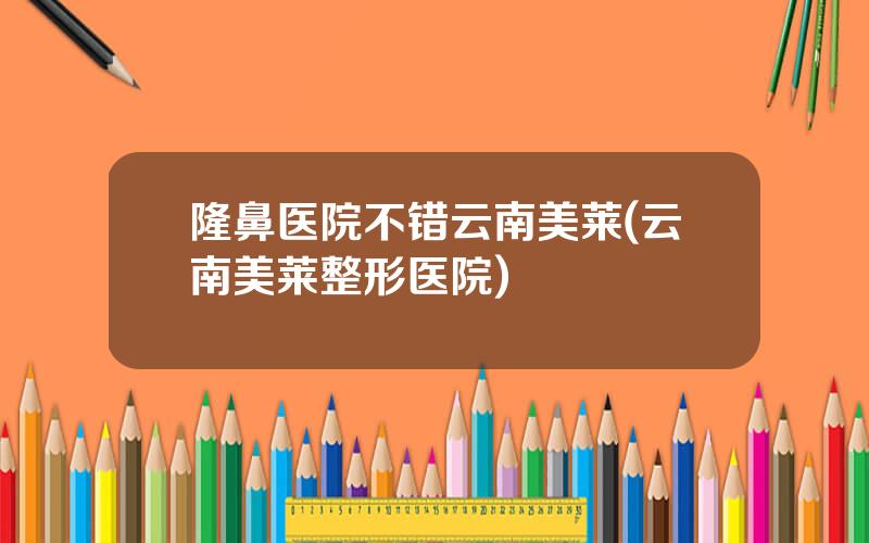 隆鼻医院不错云南美莱(云南美莱整形医院)