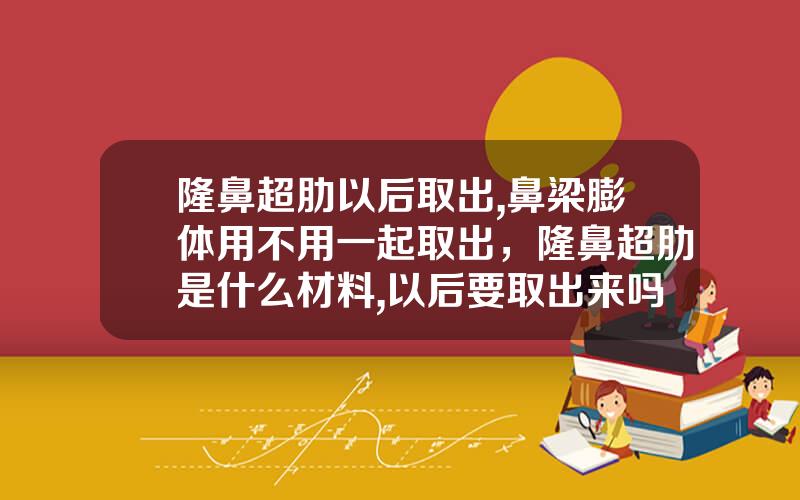 隆鼻超肋以后取出,鼻梁膨体用不用一起取出，隆鼻超肋是什么材料,以后要取出来吗