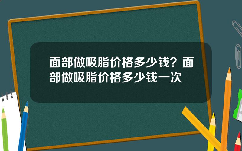 面部做吸脂价格多少钱？面部做吸脂价格多少钱一次