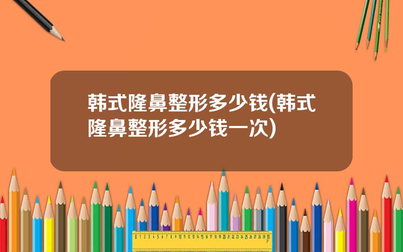 韩式隆鼻整形多少钱(韩式隆鼻整形多少钱一次)