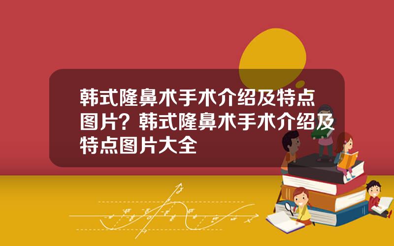 韩式隆鼻术手术介绍及特点图片？韩式隆鼻术手术介绍及特点图片大全