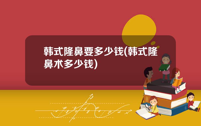 韩式隆鼻要多少钱(韩式隆鼻术多少钱)