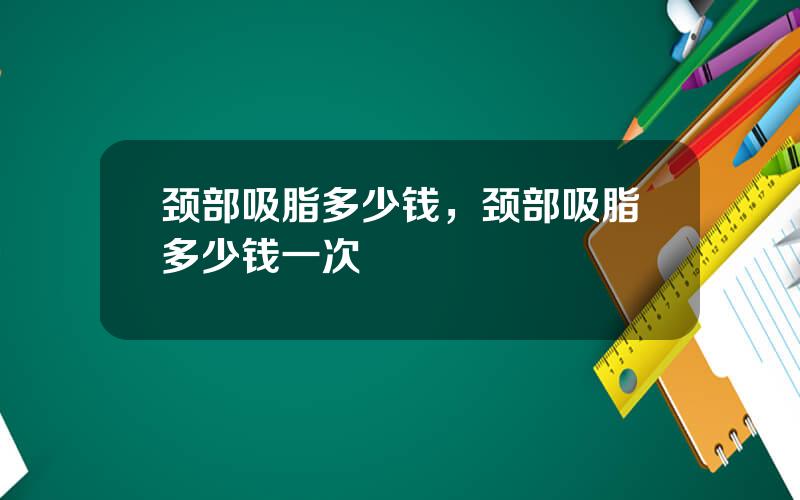 颈部吸脂多少钱，颈部吸脂多少钱一次