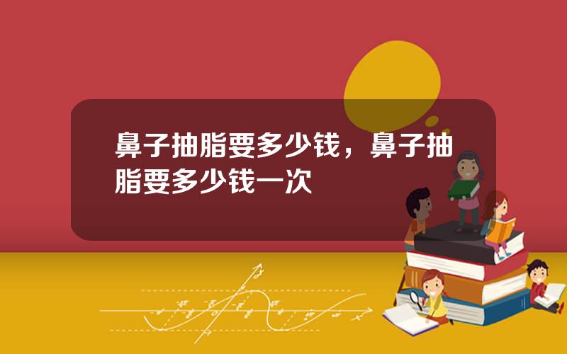 鼻子抽脂要多少钱，鼻子抽脂要多少钱一次