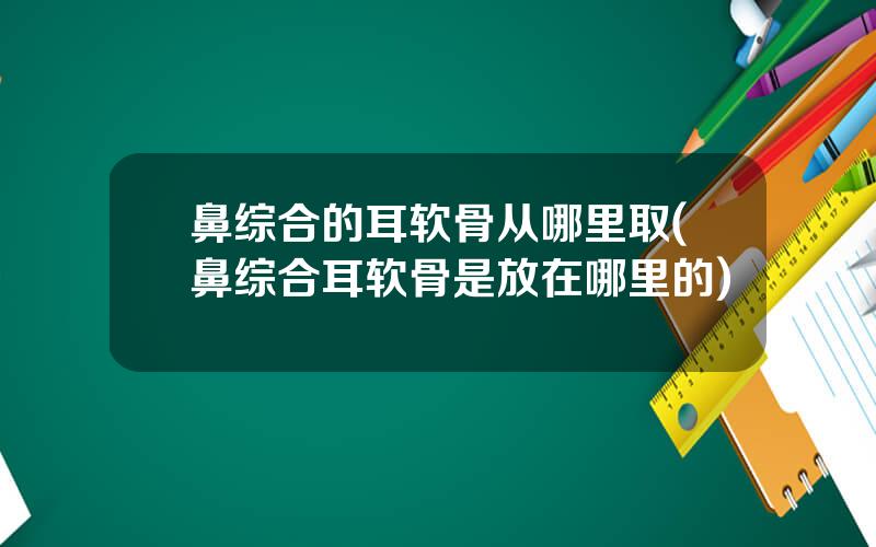 鼻综合的耳软骨从哪里取(鼻综合耳软骨是放在哪里的)